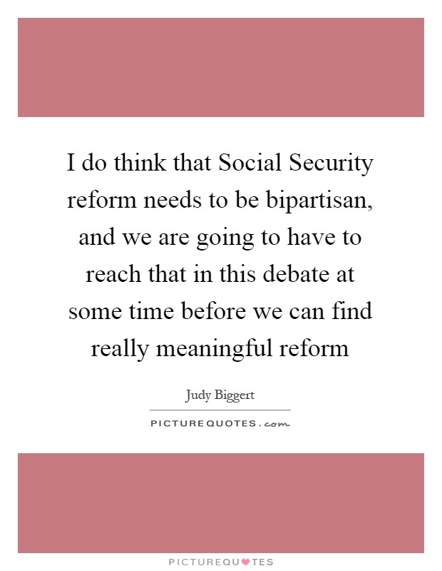 I do think that Social Security reform needs to be bipartisan, and we are going to have to reach that in this debate at some time before we can find really meaningful reform Picture Quote #1