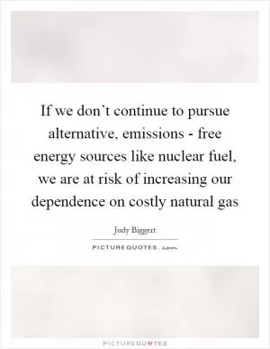 If we don’t continue to pursue alternative, emissions - free energy sources like nuclear fuel, we are at risk of increasing our dependence on costly natural gas Picture Quote #1