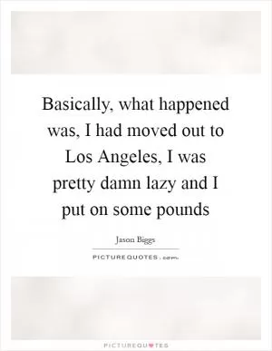 Basically, what happened was, I had moved out to Los Angeles, I was pretty damn lazy and I put on some pounds Picture Quote #1