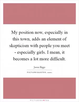 My position now, especially in this town, adds an element of skepticism with people you meet - especially girls. I mean, it becomes a lot more difficult Picture Quote #1
