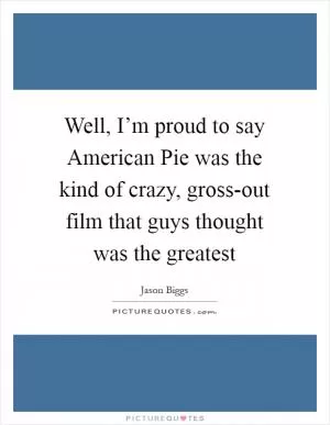 Well, I’m proud to say American Pie was the kind of crazy, gross-out film that guys thought was the greatest Picture Quote #1