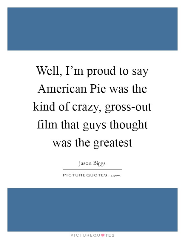 Well, I'm proud to say American Pie was the kind of crazy, gross-out film that guys thought was the greatest Picture Quote #1