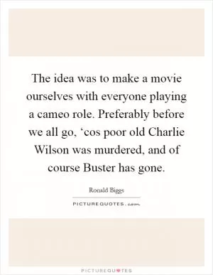 The idea was to make a movie ourselves with everyone playing a cameo role. Preferably before we all go, ‘cos poor old Charlie Wilson was murdered, and of course Buster has gone Picture Quote #1