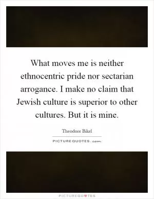 What moves me is neither ethnocentric pride nor sectarian arrogance. I make no claim that Jewish culture is superior to other cultures. But it is mine Picture Quote #1