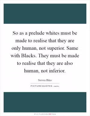 So as a prelude whites must be made to realise that they are only human, not superior. Same with Blacks. They must be made to realise that they are also human, not inferior Picture Quote #1