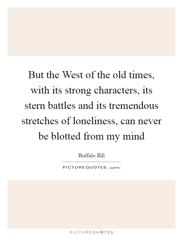 But the West of the old times, with its strong characters, its stern battles and its tremendous stretches of loneliness, can never be blotted from my mind Picture Quote #1