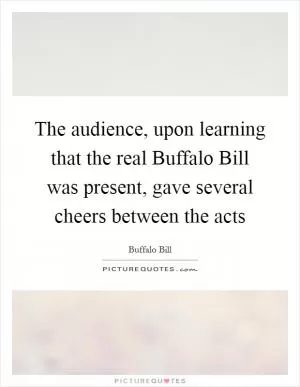 The audience, upon learning that the real Buffalo Bill was present, gave several cheers between the acts Picture Quote #1