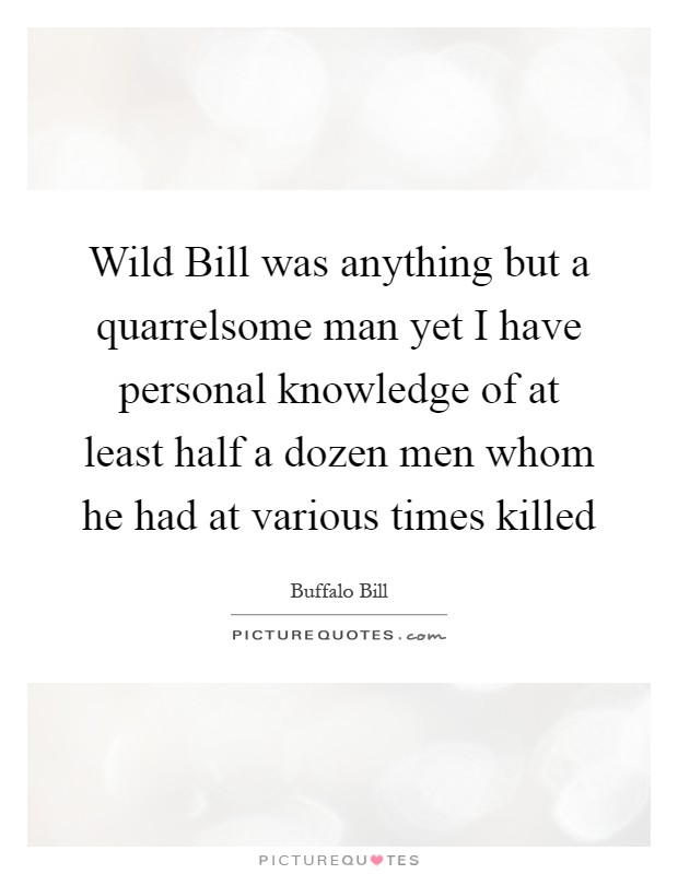 Wild Bill was anything but a quarrelsome man yet I have personal knowledge of at least half a dozen men whom he had at various times killed Picture Quote #1