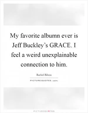 My favorite albumn ever is Jeff Buckley’s GRACE. I feel a weird unexplainable connection to him Picture Quote #1