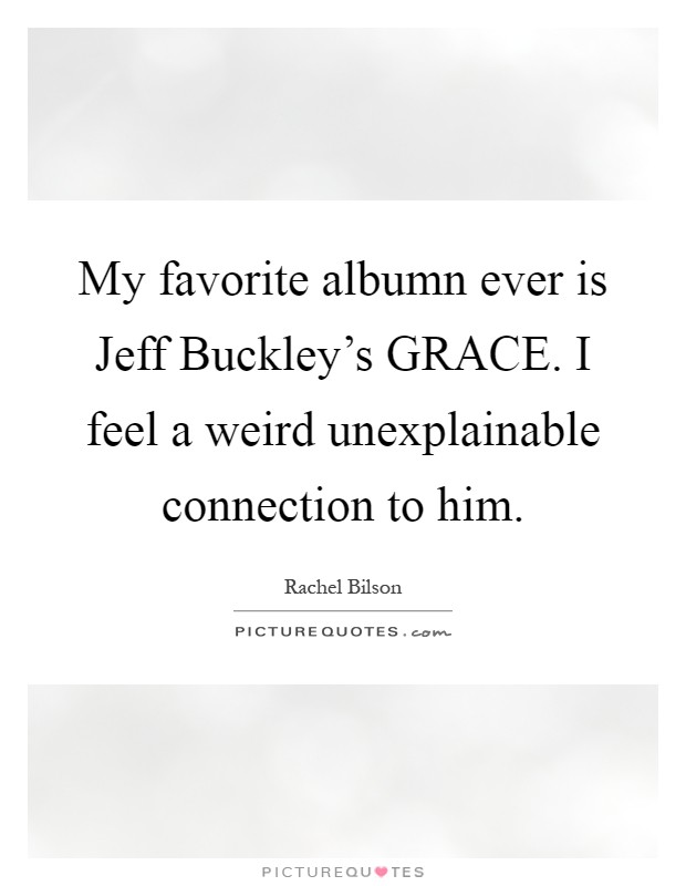 My favorite albumn ever is Jeff Buckley's GRACE. I feel a weird unexplainable connection to him Picture Quote #1