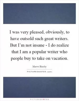 I was very pleased, obviously, to have outsold such great writers. But I’m not insane - I do realize that I am a popular writer who people buy to take on vacation Picture Quote #1