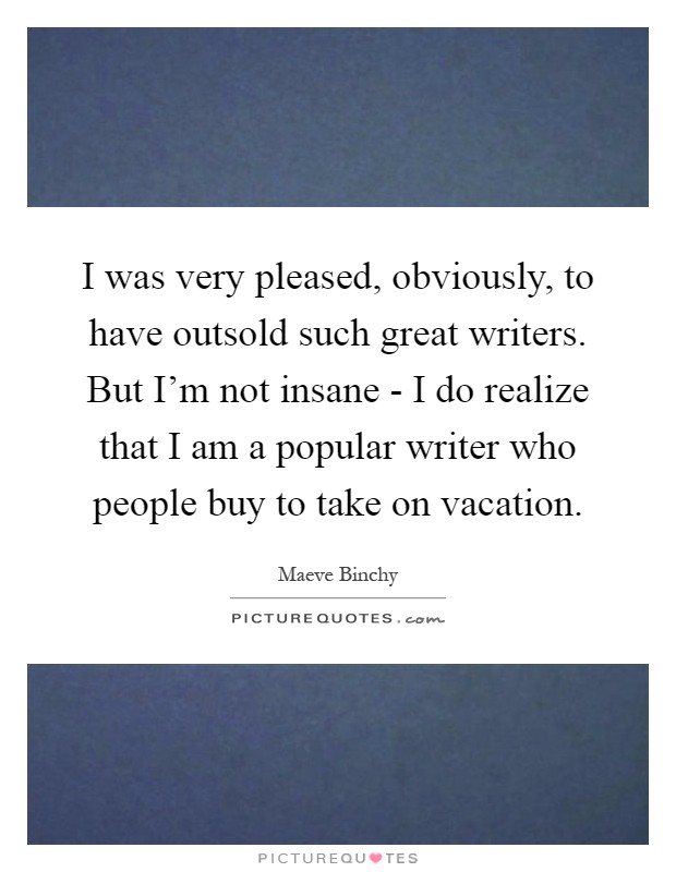 I was very pleased, obviously, to have outsold such great writers. But I'm not insane - I do realize that I am a popular writer who people buy to take on vacation Picture Quote #1