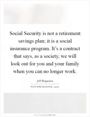Social Security is not a retirement savings plan; it is a social insurance program. It’s a contract that says, as a society, we will look out for you and your family when you can no longer work Picture Quote #1