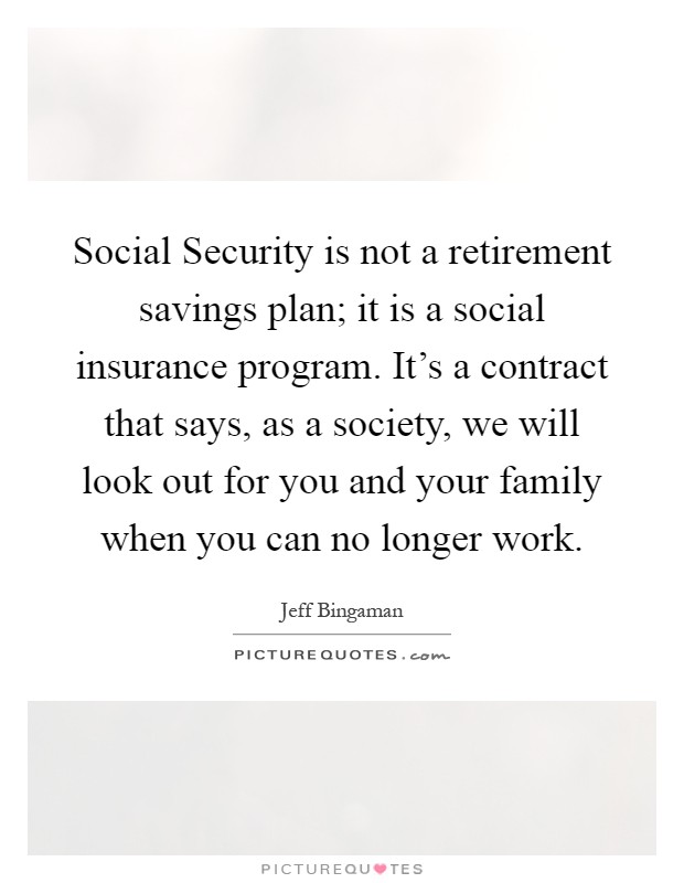 Social Security is not a retirement savings plan; it is a social insurance program. It's a contract that says, as a society, we will look out for you and your family when you can no longer work Picture Quote #1