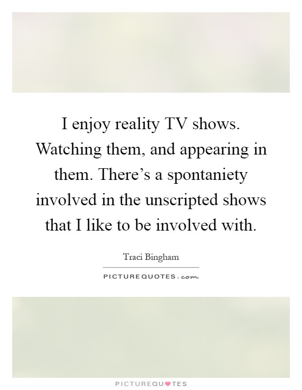 I enjoy reality TV shows. Watching them, and appearing in them. There's a spontaniety involved in the unscripted shows that I like to be involved with Picture Quote #1