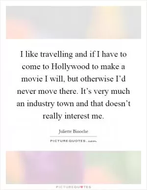 I like travelling and if I have to come to Hollywood to make a movie I will, but otherwise I’d never move there. It’s very much an industry town and that doesn’t really interest me Picture Quote #1