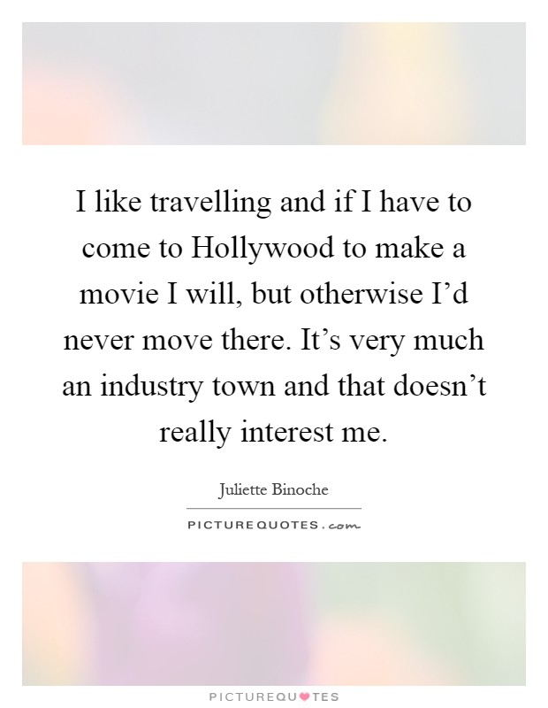 I like travelling and if I have to come to Hollywood to make a movie I will, but otherwise I'd never move there. It's very much an industry town and that doesn't really interest me Picture Quote #1