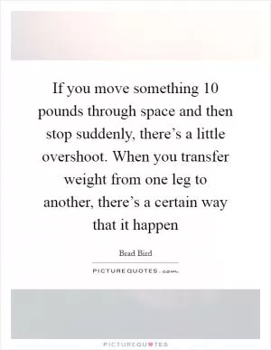 If you move something 10 pounds through space and then stop suddenly, there’s a little overshoot. When you transfer weight from one leg to another, there’s a certain way that it happen Picture Quote #1