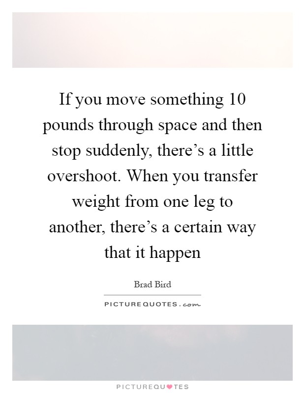 If you move something 10 pounds through space and then stop suddenly, there's a little overshoot. When you transfer weight from one leg to another, there's a certain way that it happen Picture Quote #1