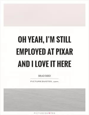 Oh yeah, I’m still employed at Pixar and I love it here Picture Quote #1