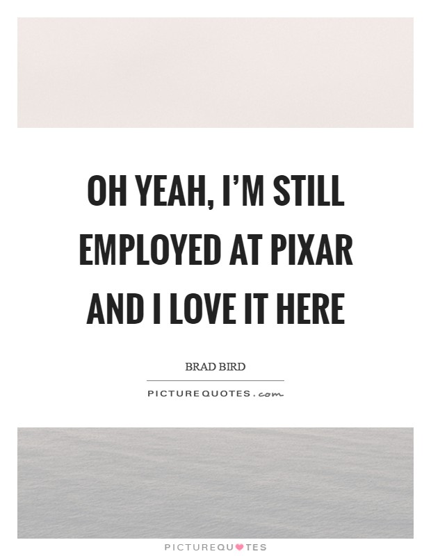 Oh yeah, I'm still employed at Pixar and I love it here Picture Quote #1