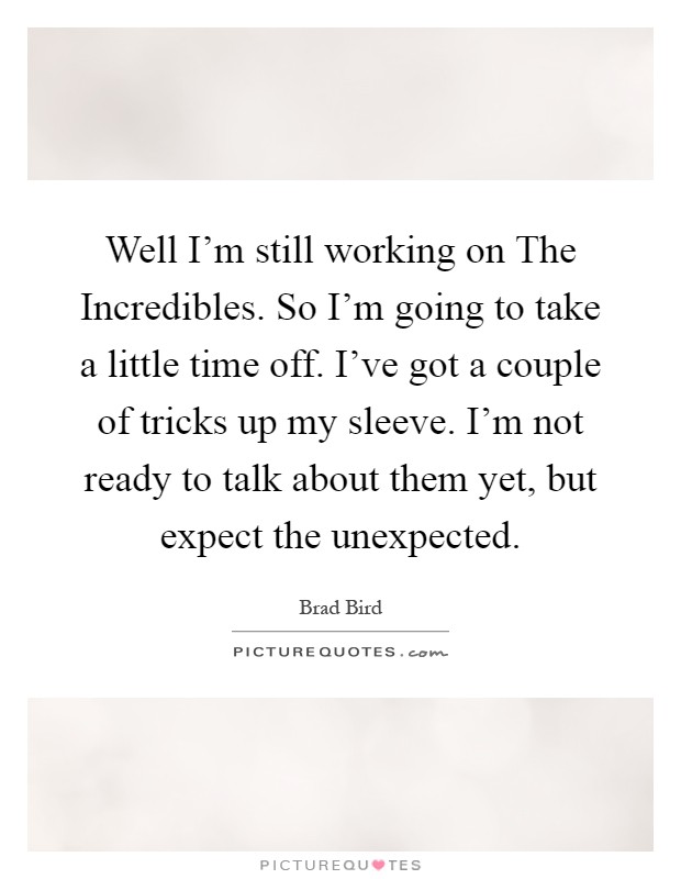 Well I'm still working on The Incredibles. So I'm going to take a little time off. I've got a couple of tricks up my sleeve. I'm not ready to talk about them yet, but expect the unexpected Picture Quote #1
