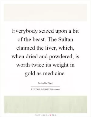 Everybody seized upon a bit of the beast. The Sultan claimed the liver, which, when dried and powdered, is worth twice its weight in gold as medicine Picture Quote #1