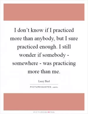 I don’t know if I practiced more than anybody, but I sure practiced enough. I still wonder if somebody - somewhere - was practicing more than me Picture Quote #1