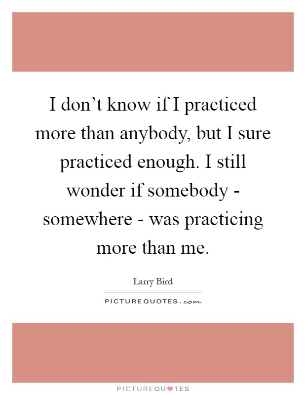 I don't know if I practiced more than anybody, but I sure practiced enough. I still wonder if somebody - somewhere - was practicing more than me Picture Quote #1