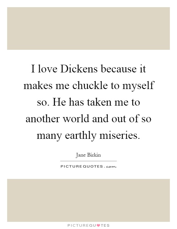 I love Dickens because it makes me chuckle to myself so. He has taken me to another world and out of so many earthly miseries Picture Quote #1