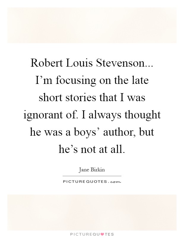 Robert Louis Stevenson... I'm focusing on the late short stories that I was ignorant of. I always thought he was a boys' author, but he's not at all Picture Quote #1