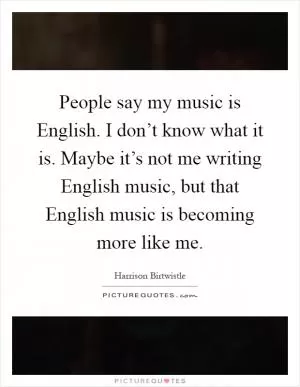 People say my music is English. I don’t know what it is. Maybe it’s not me writing English music, but that English music is becoming more like me Picture Quote #1