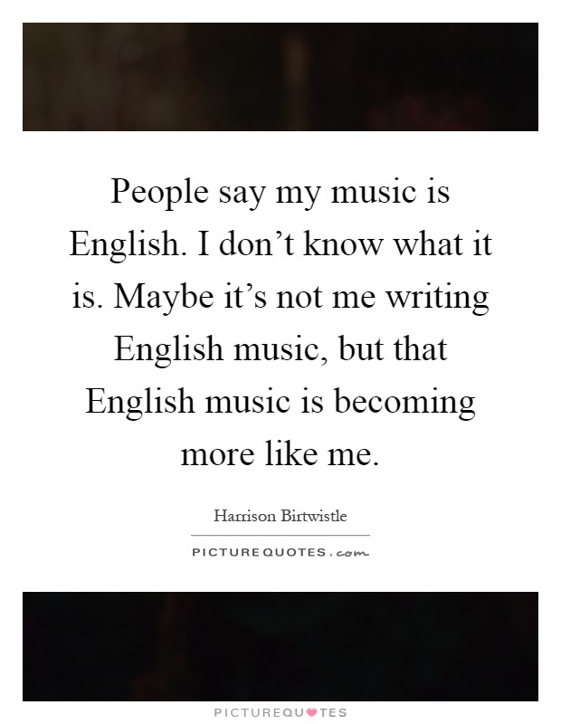 People say my music is English. I don't know what it is. Maybe it's not me writing English music, but that English music is becoming more like me Picture Quote #1
