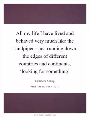 All my life I have lived and behaved very much like the sandpiper - just running down the edges of different countries and continents, ‘looking for something’ Picture Quote #1