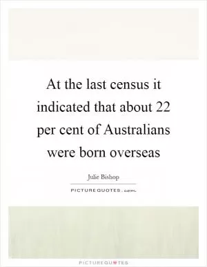 At the last census it indicated that about 22 per cent of Australians were born overseas Picture Quote #1