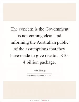 The concern is the Government is not coming clean and informing the Australian public of the assumptions that they have made to give rise to a $10. 4 billion package Picture Quote #1