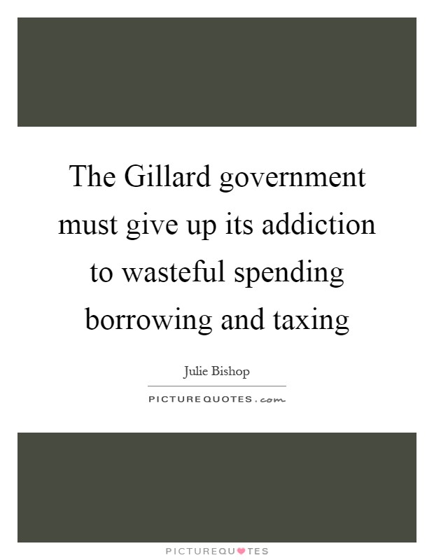 The Gillard government must give up its addiction to wasteful spending borrowing and taxing Picture Quote #1