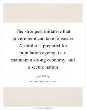 The strongest initiative that government can take to ensure Australia is prepared for population ageing, is to maintain a strong economy, and a secure nation Picture Quote #1