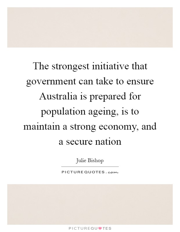 The strongest initiative that government can take to ensure Australia is prepared for population ageing, is to maintain a strong economy, and a secure nation Picture Quote #1