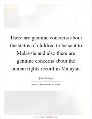 There are genuine concerns about the status of children to be sent to Malaysia and also there are genuine concerns about the human rights record in Malaysia Picture Quote #1