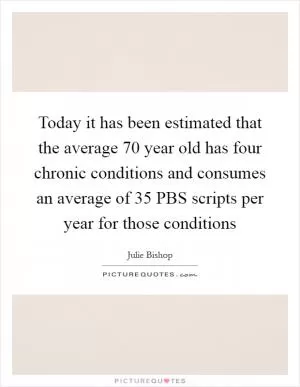 Today it has been estimated that the average 70 year old has four chronic conditions and consumes an average of 35 PBS scripts per year for those conditions Picture Quote #1
