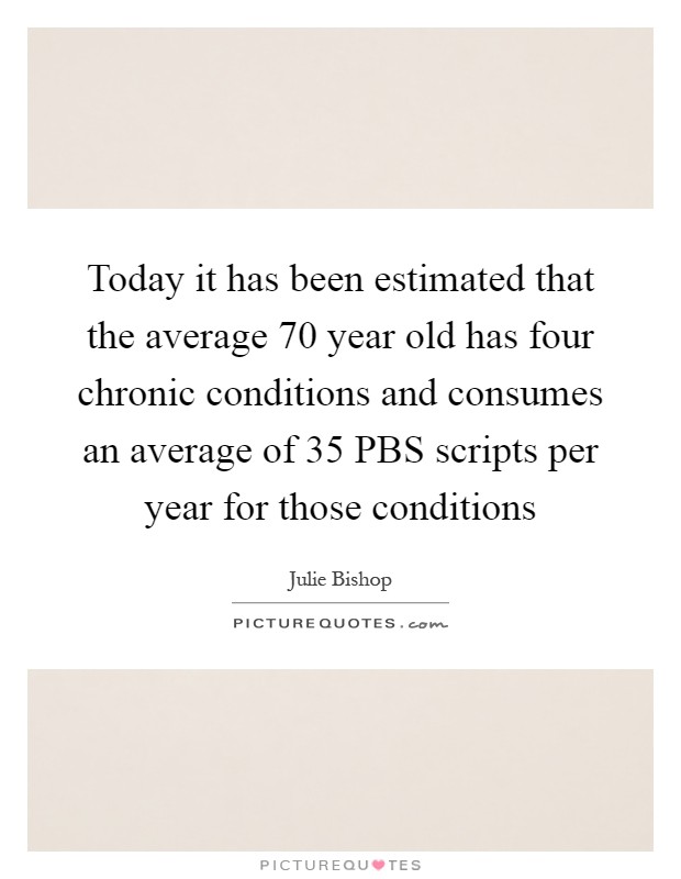 Today it has been estimated that the average 70 year old has four chronic conditions and consumes an average of 35 PBS scripts per year for those conditions Picture Quote #1