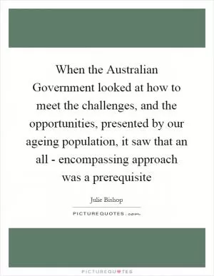 When the Australian Government looked at how to meet the challenges, and the opportunities, presented by our ageing population, it saw that an all - encompassing approach was a prerequisite Picture Quote #1