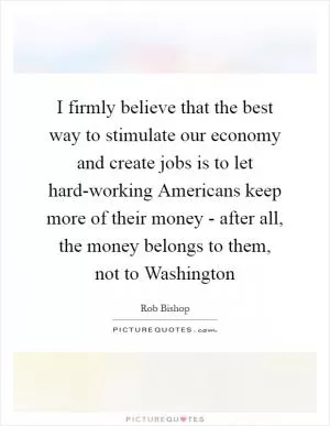 I firmly believe that the best way to stimulate our economy and create jobs is to let hard-working Americans keep more of their money - after all, the money belongs to them, not to Washington Picture Quote #1