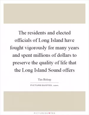 The residents and elected officials of Long Island have fought vigorously for many years and spent millions of dollars to preserve the quality of life that the Long Island Sound offers Picture Quote #1