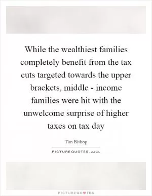 While the wealthiest families completely benefit from the tax cuts targeted towards the upper brackets, middle - income families were hit with the unwelcome surprise of higher taxes on tax day Picture Quote #1