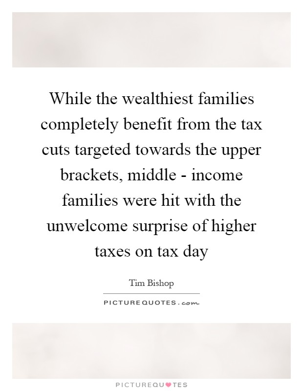 While the wealthiest families completely benefit from the tax cuts targeted towards the upper brackets, middle - income families were hit with the unwelcome surprise of higher taxes on tax day Picture Quote #1