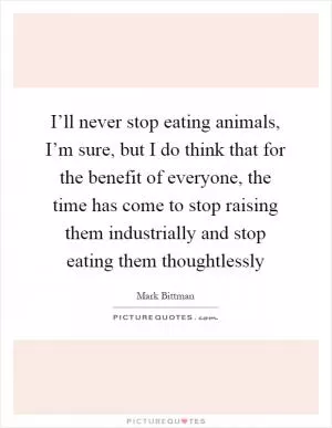 I’ll never stop eating animals, I’m sure, but I do think that for the benefit of everyone, the time has come to stop raising them industrially and stop eating them thoughtlessly Picture Quote #1
