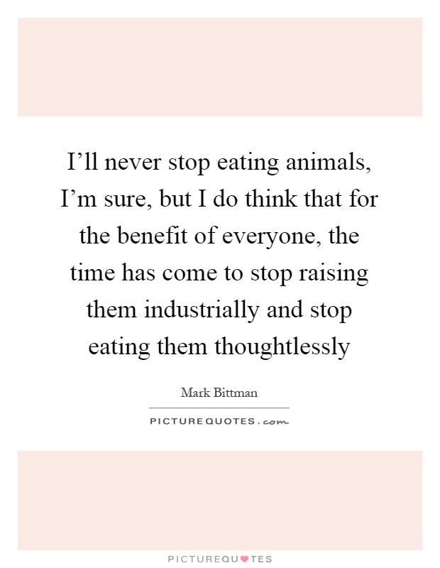 I'll never stop eating animals, I'm sure, but I do think that for the benefit of everyone, the time has come to stop raising them industrially and stop eating them thoughtlessly Picture Quote #1