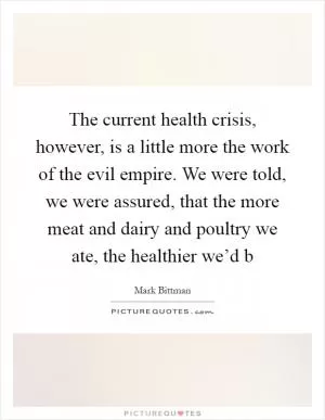 The current health crisis, however, is a little more the work of the evil empire. We were told, we were assured, that the more meat and dairy and poultry we ate, the healthier we’d b Picture Quote #1